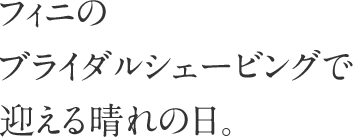 フィニのブライダルシェービングで迎える晴れの日。