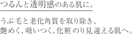 つるんと透明感のある肌に。うぶ毛と老化角質を取り除き、艶めく、吸いつく、化粧のり見違える肌へ。