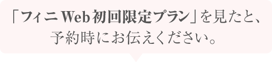 「フィニWeb初回限定プラン」を見たと、予約時にお伝えください。