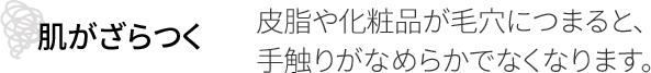 肌がざらつく 皮脂や化粧品が毛穴につまると、手触りがなめらかでなくなります。