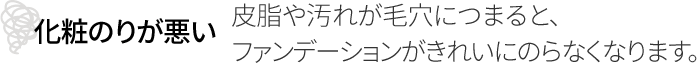 化粧のりが悪い 皮脂や汚れが毛穴につまると、ファンデーションがきれいにのらなくなります。