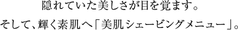 隠れていた美しさが目を覚ます。 そして、輝く素肌へ「美肌シェービングメニュー」。