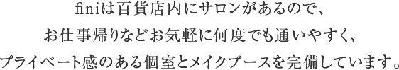 百貨店内にあるサロンで、 お仕事帰りなどでもお気軽に通いやすく、 プライベート感のある個室とメイクブースを完備