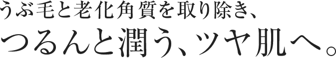 うぶ毛と老化角質を取り除き、 つるんと潤う、ツヤ肌へ。